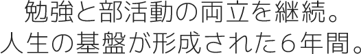 勉強と部活動の両立を継続。人生の基盤が形成された６年間。
